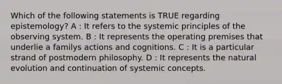 Which of the following statements is TRUE regarding epistemology? A : It refers to the systemic principles of the observing system. B : It represents the operating premises that underlie a familys actions and cognitions. C : It is a particular strand of postmodern philosophy. D : It represents the natural evolution and continuation of systemic concepts.