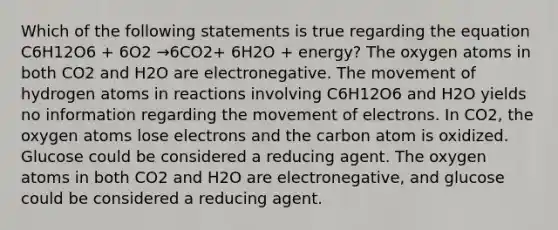 Which of the following statements is true regarding the equation C6H12O6 + 6O2 →6CO2+ 6H2O + energy? The oxygen atoms in both CO2 and H2O are electronegative. The movement of hydrogen atoms in reactions involving C6H12O6 and H2O yields no information regarding the movement of electrons. In CO2, the oxygen atoms lose electrons and the carbon atom is oxidized. Glucose could be considered a reducing agent. The oxygen atoms in both CO2 and H2O are electronegative, and glucose could be considered a reducing agent.