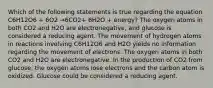 Which of the following statements is true regarding the equation C6H12O6 + 6O2 →6CO2+ 6H2O + energy? The oxygen atoms in both CO2 and H2O are electronegative, and glucose is considered a reducing agent. The movement of hydrogen atoms in reactions involving C6H12O6 and H2O yields no information regarding the movement of electrons. The oxygen atoms in both CO2 and H2O are electronegative. In the production of CO2 from glucose, the oxygen atoms lose electrons and the carbon atom is oxidized. Glucose could be considered a reducing agent.