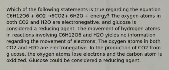 Which of the following statements is true regarding the equation C6H12O6 + 6O2 →6CO2+ 6H2O + energy? The oxygen atoms in both CO2 and H2O are electronegative, and glucose is considered a reducing agent. The movement of hydrogen atoms in reactions involving C6H12O6 and H2O yields no information regarding the movement of electrons. The oxygen atoms in both CO2 and H2O are electronegative. In the production of CO2 from glucose, the oxygen atoms lose electrons and the carbon atom is oxidized. Glucose could be considered a reducing agent.