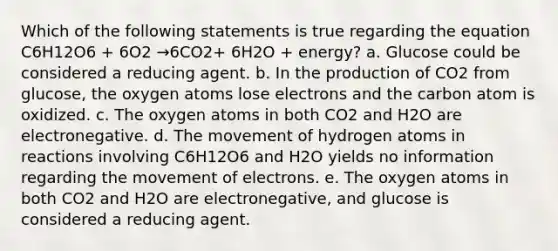 Which of the following statements is true regarding the equation C6H12O6 + 6O2 →6CO2+ 6H2O + energy? a. Glucose could be considered a reducing agent. b. In the production of CO2 from glucose, the oxygen atoms lose electrons and the carbon atom is oxidized. c. The oxygen atoms in both CO2 and H2O are electronegative. d. The movement of hydrogen atoms in reactions involving C6H12O6 and H2O yields no information regarding the movement of electrons. e. The oxygen atoms in both CO2 and H2O are electronegative, and glucose is considered a reducing agent.