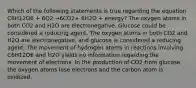 Which of the following statements is true regarding the equation C6H12O6 + 6O2 →6CO2+ 6H2O + energy? The oxygen atoms in both CO2 and H2O are electronegative. Glucose could be considered a reducing agent. The oxygen atoms in both CO2 and H2O are electronegative, and glucose is considered a reducing agent. The movement of hydrogen atoms in reactions involving C6H12O6 and H2O yields no information regarding the movement of electrons. In the production of CO2 from glucose, the oxygen atoms lose electrons and the carbon atom is oxidized.