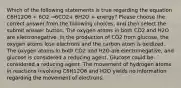 Which of the following statements is true regarding the equation C6H12O6 + 6O2 →6CO2+ 6H2O + energy? Please choose the correct answer from the following choices, and then select the submit answer button. The oxygen atoms in both CO2 and H2O are electronegative. In the production of CO2 from glucose, the oxygen atoms lose electrons and the carbon atom is oxidized. The oxygen atoms in both CO2 and H2O are electronegative, and glucose is considered a reducing agent. Glucose could be considered a reducing agent. The movement of hydrogen atoms in reactions involving C6H12O6 and H2O yields no information regarding the movement of electrons.