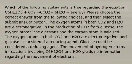 Which of the following statements is true regarding the equation C6H12O6 + 6O2 →6CO2+ 6H2O + energy? Please choose the correct answer from the following choices, and then select the submit answer button. The oxygen atoms in both CO2 and H2O are electronegative. In the production of CO2 from glucose, the oxygen atoms lose electrons and the carbon atom is oxidized. The oxygen atoms in both CO2 and H2O are electronegative, and glucose is considered a reducing agent. Glucose could be considered a reducing agent. The movement of hydrogen atoms in reactions involving C6H12O6 and H2O yields no information regarding the movement of electrons.