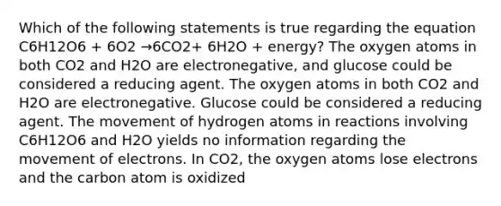 Which of the following statements is true regarding the equation C6H12O6 + 6O2 →6CO2+ 6H2O + energy? The oxygen atoms in both CO2 and H2O are electronegative, and glucose could be considered a reducing agent. The oxygen atoms in both CO2 and H2O are electronegative. Glucose could be considered a reducing agent. The movement of hydrogen atoms in reactions involving C6H12O6 and H2O yields no information regarding the movement of electrons. In CO2, the oxygen atoms lose electrons and the carbon atom is oxidized