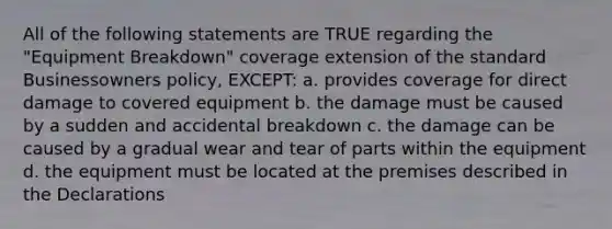 All of the following statements are TRUE regarding the "Equipment Breakdown" coverage extension of the standard Businessowners policy, EXCEPT: a. provides coverage for direct damage to covered equipment b. the damage must be caused by a sudden and accidental breakdown c. the damage can be caused by a gradual wear and tear of parts within the equipment d. the equipment must be located at the premises described in the Declarations