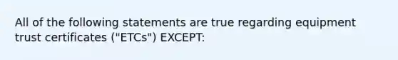 All of the following statements are true regarding equipment trust certificates ("ETCs") EXCEPT: