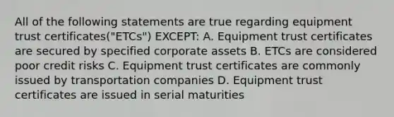 All of the following statements are true regarding equipment trust certificates("ETCs") EXCEPT: A. Equipment trust certificates are secured by specified corporate assets B. ETCs are considered poor credit risks C. Equipment trust certificates are commonly issued by transportation companies D. Equipment trust certificates are issued in serial maturities