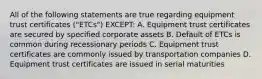 All of the following statements are true regarding equipment trust certificates ("ETCs") EXCEPT: A. Equipment trust certificates are secured by specified corporate assets B. Default of ETCs is common during recessionary periods C. Equipment trust certificates are commonly issued by transportation companies D. Equipment trust certificates are issued in serial maturities