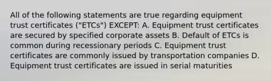 All of the following statements are true regarding equipment trust certificates ("ETCs") EXCEPT: A. Equipment trust certificates are secured by specified corporate assets B. Default of ETCs is common during recessionary periods C. Equipment trust certificates are commonly issued by transportation companies D. Equipment trust certificates are issued in serial maturities