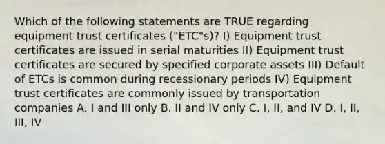 Which of the following statements are TRUE regarding equipment trust certificates ("ETC"s)? I) Equipment trust certificates are issued in serial maturities II) Equipment trust certificates are secured by specified corporate assets III) Default of ETCs is common during recessionary periods IV) Equipment trust certificates are commonly issued by transportation companies A. I and III only B. II and IV only C. I, II, and IV D. I, II, III, IV