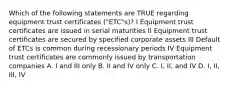 Which of the following statements are TRUE regarding equipment trust certificates ("ETC"s)? I Equipment trust certificates are issued in serial maturities II Equipment trust certificates are secured by specified corporate assets III Default of ETCs is common during recessionary periods IV Equipment trust certificates are commonly issued by transportation companies A. I and III only B. II and IV only C. I, II, and IV D. I, II, III, IV