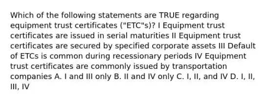 Which of the following statements are TRUE regarding equipment trust certificates ("ETC"s)? I Equipment trust certificates are issued in serial maturities II Equipment trust certificates are secured by specified corporate assets III Default of ETCs is common during recessionary periods IV Equipment trust certificates are commonly issued by transportation companies A. I and III only B. II and IV only C. I, II, and IV D. I, II, III, IV