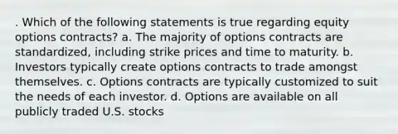 . Which of the following statements is true regarding equity options contracts? a. The majority of options contracts are standardized, including strike prices and time to maturity. b. Investors typically create options contracts to trade amongst themselves. c. Options contracts are typically customized to suit the needs of each investor. d. Options are available on all publicly traded U.S. stocks