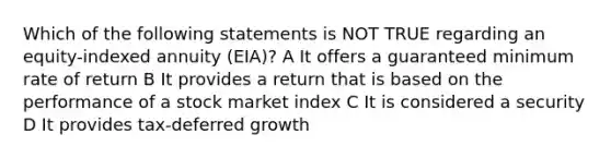 Which of the following statements is NOT TRUE regarding an equity-indexed annuity (EIA)? A It offers a guaranteed minimum rate of return B It provides a return that is based on the performance of a stock market index C It is considered a security D It provides tax-deferred growth