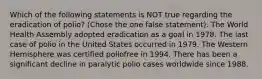 Which of the following statements is NOT true regarding the eradication of polio? (Chose the one false statement). The World Health Assembly adopted eradication as a goal in 1978. The last case of polio in the United States occurred in 1979. The Western Hemisphere was certified poliofree in 1994. There has been a significant decline in paralytic polio cases worldwide since 1988.