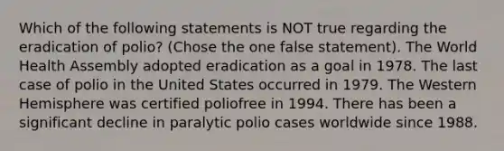 Which of the following statements is NOT true regarding the eradication of polio? (Chose the one false statement). The World Health Assembly adopted eradication as a goal in 1978. The last case of polio in the United States occurred in 1979. The Western Hemisphere was certified poliofree in 1994. There has been a significant decline in paralytic polio cases worldwide since 1988.