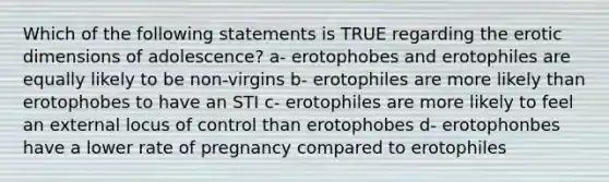 Which of the following statements is TRUE regarding the erotic dimensions of adolescence? a- erotophobes and erotophiles are equally likely to be non-virgins b- erotophiles are more likely than erotophobes to have an STI c- erotophiles are more likely to feel an external locus of control than erotophobes d- erotophonbes have a lower rate of pregnancy compared to erotophiles