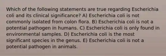 Which of the following statements are true regarding Escherichia coli and its clinical significance? A) Escherichia coli is not commonly isolated from colon flora. B) Escherichia coli is not a potential pathogen in humans. C) Escherichia coli is only found in environmental samples. D) Escherichia coli is the most significant species in the genus. E) Escherichia coli is not a potential pathogen in animals.