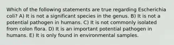 Which of the following statements are true regarding Escherichia coli? A) It is not a significant species in the genus. B) It is not a potential pathogen in humans. C) It is not commonly isolated from colon flora. D) It is an important potential pathogen in humans. E) It is only found in environmental samples.