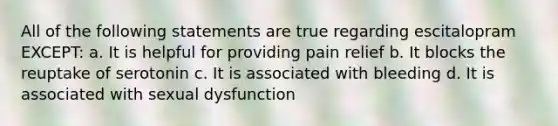 All of the following statements are true regarding escitalopram EXCEPT: a. It is helpful for providing pain relief b. It blocks the reuptake of serotonin c. It is associated with bleeding d. It is associated with sexual dysfunction