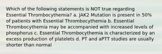 Which of the following statements is NOT true regarding Essential Thrombocythemia? a. JAK2 Mutation is present in 50% of patients with Essential Thrombocythemia b. Essential Thrombocythemia may be accompanied with increased levels of phosphorus c. Essential Thrombocythemia is characterized by an excess production of platelets d. PT and aPTT studies are usually shorter than normal