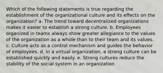 Which of the following statements is true regarding the establishment of the organizational culture and its effects on the organization? a. The trend toward decentralized organizations makes it easier to establish a strong culture. b. Employees organized in teams always show greater allegiance to the values of the organization as a whole than to their team and its values. c. Culture acts as a control mechanism and guides the behavior of employees. d. In a virtual organization, a strong culture can be established quickly and easily. e. Strong cultures reduce the stability of the social system in an organization