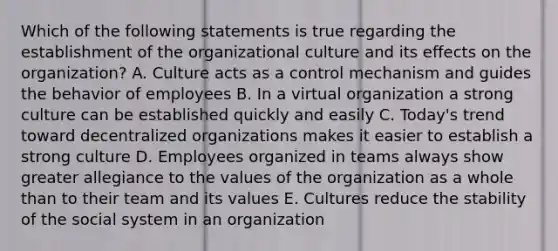 Which of the following statements is true regarding the establishment of the organizational culture and its effects on the organization? A. Culture acts as a control mechanism and guides the behavior of employees B. In a virtual organization a strong culture can be established quickly and easily C. Today's trend toward decentralized organizations makes it easier to establish a strong culture D. Employees organized in teams always show greater allegiance to the values of the organization as a whole than to their team and its values E. Cultures reduce the stability of the social system in an organization