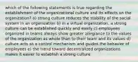 which of the following statements is true regarding the establishment of the organizational culture and its effects on the organization? a) strong culture reduces the stability of the social system in an organization b) in a virtual organization, a strong culture can be established quickly and easily c) employees organized in teams always show greater allegiance to the values of the organization as whole than to their team and its values d) culture acts as a control mechanism and guides the behavior of employees e) the trend toward decentralized organizations makes it easier to establish a strong culture