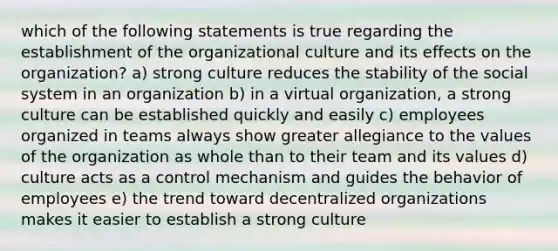 which of the following statements is true regarding the establishment of the organizational culture and its effects on the organization? a) strong culture reduces the stability of the social system in an organization b) in a virtual organization, a strong culture can be established quickly and easily c) employees organized in teams always show greater allegiance to the values of the organization as whole than to their team and its values d) culture acts as a control mechanism and guides the behavior of employees e) the trend toward decentralized organizations makes it easier to establish a strong culture