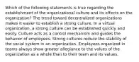 Which of the following statements is true regarding the establishment of the organizational culture and its effects on the​ organization? The trend toward decentralized organizations makes it easier to establish a strong culture. In a virtual organization, a strong culture can be established quickly and easily. Culture acts as a control mechanism and guides the behavior of employees. Strong cultures reduce the stability of the social system in an organization. Employees organized in teams always show greater allegiance to the values of the organization as a whole than to their team and its values.