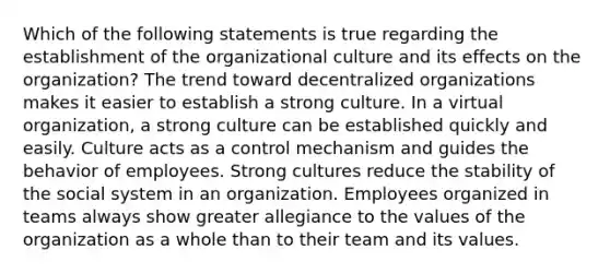 Which of the following statements is true regarding the establishment of the organizational culture and its effects on the​ organization? The trend toward decentralized organizations makes it easier to establish a strong culture. In a virtual organization, a strong culture can be established quickly and easily. Culture acts as a control mechanism and guides the behavior of employees. Strong cultures reduce the stability of the social system in an organization. Employees organized in teams always show greater allegiance to the values of the organization as a whole than to their team and its values.