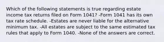 Which of the following statements is true regarding estate income tax returns filed on Form 1041? -Form 1041 has its own tax rate schedule. -Estates are never liable for the alternative minimum tax. -All estates are subject to the same estimated tax rules that apply to Form 1040. -None of the answers are correct.