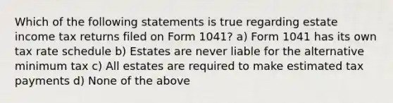 Which of the following statements is true regarding estate income tax returns filed on Form 1041? a) Form 1041 has its own tax rate schedule b) Estates are never liable for the alternative minimum tax c) All estates are required to make estimated tax payments d) None of the above