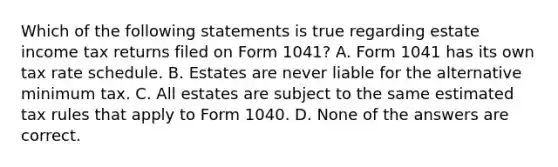 Which of the following statements is true regarding estate income tax returns filed on Form 1041? A. Form 1041 has its own tax rate schedule. B. Estates are never liable for the alternative minimum tax. C. All estates are subject to the same estimated tax rules that apply to Form 1040. D. None of the answers are correct.