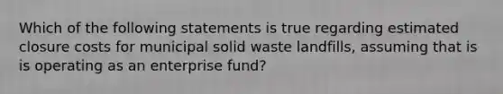 Which of the following statements is true regarding estimated closure costs for municipal solid waste landfills, assuming that is is operating as an enterprise fund?