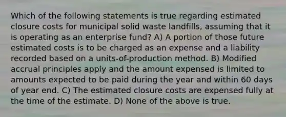 Which of the following statements is true regarding estimated closure costs for municipal solid waste landfills, assuming that it is operating as an enterprise fund? A) A portion of those future estimated costs is to be charged as an expense and a liability recorded based on a units-of-production method. B) Modified accrual principles apply and the amount expensed is limited to amounts expected to be paid during the year and within 60 days of year end. C) The estimated closure costs are expensed fully at the time of the estimate. D) None of the above is true.