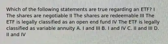 Which of the following statements are true regarding an ETF? I The shares are negotiable II The shares are redeemable III The ETF is legally classified as an open end fund IV The ETF is legally classified as variable annuity A. I and III B. I and IV C. II and III D. II and IV