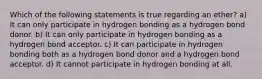 Which of the following statements is true regarding an ether? a) It can only participate in hydrogen bonding as a hydrogen bond donor. b) It can only participate in hydrogen bonding as a hydrogen bond acceptor. c) It can participate in hydrogen bonding both as a hydrogen bond donor and a hydrogen bond acceptor. d) It cannot participate in hydrogen bonding at all.