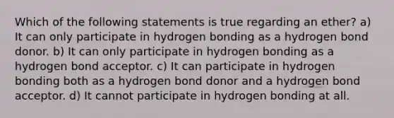 Which of the following statements is true regarding an ether? a) It can only participate in hydrogen bonding as a hydrogen bond donor. b) It can only participate in hydrogen bonding as a hydrogen bond acceptor. c) It can participate in hydrogen bonding both as a hydrogen bond donor and a hydrogen bond acceptor. d) It cannot participate in hydrogen bonding at all.