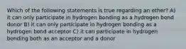 Which of the following statements is true regarding an ether? A) it can only participate in hydrogen bonding as a hydrogen bond donor B) it can only participate in hydrogen bonding as a hydrogen bond acceptor C) it can participate in hydrogen bonding both as an acceptor and a donor