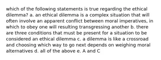 which of the following statements is true regarding the ethical dilemma? a. an ethical dilemma is a complex situation that will often involve an apparent conflict between moral imperatives, in which to obey one will resulting transgressing another b. there are three conditions that must be present for a situation to be considered an ethical dilemma c. a dilemma is like a crossroad and choosing which way to go next depends on weighing moral alternatives d. all of the above e. A and C