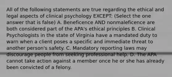 All of the following statements are true regarding the ethical and legal aspects of clinical psychology EXCEPT: (Select the one answer that is false) A. Beneficence AND nonmaleficence are both considered part of the APA's ethical principles B. Clinical Psychologists in the state of Virginia have a mandated duty to warn when a client poses a specific and immediate threat to another person's safety. C. Mandatory reporting laws may discourage people from seeking professional help. D. The APA cannot take action against a member once he or she has already been convicted of a felony.