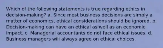 Which of the following statements is true regarding ethics in decision-making? a. Since most business decisions are simply a matter of economics, ethical considerations should be ignored. b. Decision-making can have an ethical as well as an economic impact. c. Managerial accountants do not face ethical issues. d. Business managers will always agree on ethical choices.