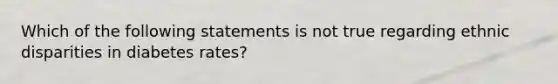 Which of the following statements is not true regarding ethnic disparities in diabetes rates?