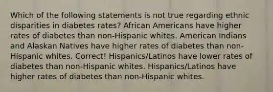 Which of the following statements is not true regarding ethnic disparities in diabetes rates? African Americans have higher rates of diabetes than non-Hispanic whites. American Indians and Alaskan Natives have higher rates of diabetes than non-Hispanic whites. Correct! Hispanics/Latinos have lower rates of diabetes than non-Hispanic whites. Hispanics/Latinos have higher rates of diabetes than non-Hispanic whites.