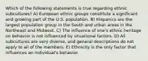 Which of the following statements is true regarding ethnic subcultures? A) European ethnic groups constitute a significant and growing part of the U.S. population. B) Hispanics are the largest population group in the South and urban areas in the Northeast and Midwest. C) The influence of one's ethnic heritage on behavior is not influenced by situational factors. D) All subcultures are very diverse, and general descriptions do not apply to all of the members. E) Ethnicity is the only factor that influences an individual's behavior.