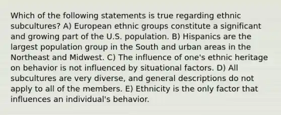 Which of the following statements is true regarding ethnic subcultures? A) European ethnic groups constitute a significant and growing part of the U.S. population. B) Hispanics are the largest population group in the South and urban areas in the Northeast and Midwest. C) The influence of one's ethnic heritage on behavior is not influenced by situational factors. D) All subcultures are very diverse, and general descriptions do not apply to all of the members. E) Ethnicity is the only factor that influences an individual's behavior.