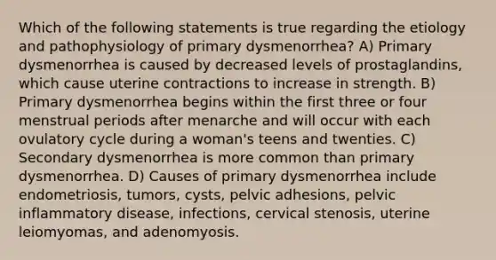 Which of the following statements is true regarding the etiology and pathophysiology of primary dysmenorrhea? A) Primary dysmenorrhea is caused by decreased levels of prostaglandins, which cause uterine contractions to increase in strength. B) Primary dysmenorrhea begins within the first three or four menstrual periods after menarche and will occur with each ovulatory cycle during a woman's teens and twenties. C) Secondary dysmenorrhea is more common than primary dysmenorrhea. D) Causes of primary dysmenorrhea include endometriosis, tumors, cysts, pelvic adhesions, pelvic inflammatory disease, infections, cervical stenosis, uterine leiomyomas, and adenomyosis.