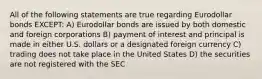 All of the following statements are true regarding Eurodollar bonds EXCEPT: A) Eurodollar bonds are issued by both domestic and foreign corporations B) payment of interest and principal is made in either U.S. dollars or a designated foreign currency C) trading does not take place in the United States D) the securities are not registered with the SEC